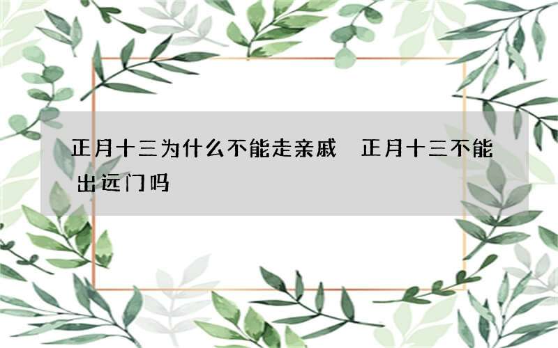 正月十三为什么不能走亲戚 正月十三不能出远门吗